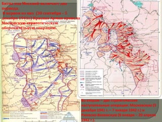 Битва под Москвой включает два
периода.
В первом из них (30 сентября – 5
декабря 1941г.) Красная Армия провела
Московскую стратегическую
оборонительную операцию.




                                        Во втором – две стратегические
                                        наступательные операции: Московскую (5
                                        декабря 1941 г. – 7 января 1942 г.) и
                                        Ржевско-Вяземскую (8 января – 20 апреля
                                        1942 г.).
 