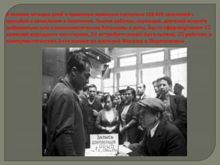 В течение четырех дней в приемные комиссии поступило 168 470 заявлений с
просьбой о зачислении в ополчение. Тысячи рабочих, служащих, деятелей искусств
добровольно шли в коммунистические батальоны и роты. Было сформировано 12
дивизий народного ополчения, 56 истребительных батальонов, 25 рабочих и
коммунистических батальонов из жителей Москвы и Подмосковья
 