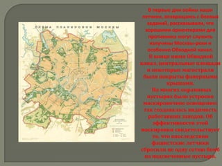 В первые дни войны наши
 летчики, возвращаясь с боевых
    заданий, рассказывали, что
   хорошими ориентирами для
    противника могут служить
     излучины Москвы-реки и
    особенно Обводной канал.
     В конце июня Обводной
канал, центральные площади
    и некоторые магистрали
 были покрыты фанерными
            крышами.
      На многих окраинных
    пустырях было устроено
 маскировочное освещение:
  так создавалась видимость
    работавших заводов. Об
      эффективности этой
маскировки свидетельствует
      то, что впоследствии
      фашистские летчики
сбросили не одну сотню бомб
  на подсвеченные пустыри.
 