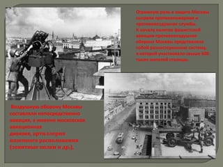 Огромную роль в защите Москвы
                               сыграли противопожарная и
                               противовоздушная службы.
                               К началу налетов фашистской
                               авиации противовоздушная
                               оборона Москвы представляла
                               собой разностороннюю систему,
                               в которой участвовало свыше 600
                               тысяч жителей столицы.




 Воздушную оборону Москвы
составляли непосредственно
авиация, а именно московская
авиационная
дивизия, артиллерия
наземного расположения
(зенитные полки и др.),
 