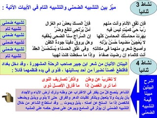 نشاط  3 ثنائياً ميِّز بين التشبيه الضمني والتشبيه التام في الأبيات الآتية  : فإن تَفُقِ الأنامَ وأنت منهم  فإنَّ المسكَ بعضُ دمِ الغزالِ رُبَّ حيٍّ كميِّتٍ ليسَ فيهِ  أملٌ يُرْتَجى لنفْعٍ وضُرٍّ بَهَرَتْ محاسِنُكَ المحاسِنَ كلَّها  إن السِّراجَ سنا الضحى يُخْفيهِ لا يُعْجِبَنَّ مَضيماً حُسْنُ بِزَّتِهِ  وهل يروقُ دفيناً جودةُ الكَفَنِ وأصبحَ شعري منهما في مكانتِهِ  وفي عُنُقِ الحسناءِ يُسْتَحْسَنُ العِقْدُ أنت كالماءِ إن رضيتَ صفاءً  وإذا ما سخِطتَ كنتَ لهيبا  تشبيه ضمني تشبيه ضمني تشبيه تام تشبيه ضمني تشبيه تام تشبيه ضمني نشاط  4 ثنائياً البيتان الآتيان من شعر ابنِ جبيرٍ صاحب الرحلةِ المشهورةِ ، وقد دخل بغداد فاقتطعَ غصناً نضيراً من أحد بساتينها ، فذوى في يده فنظمهما قائلاً  : لا تغترِبْ عن وطنٍ  واذكرْ تصاريف النوى أما ترى الغصنَ إذا  ما فارقَ الأصــلَ ذوى اشرحِ  البيتين مبيناً قيمة التشبيه الضمني .......................................................................... ......................................................................... ......................................................................... الشاعر ينصح كلَّ من يفكر في الاغتراب عن وطنه وترك أرض الآباء والأجداد  بأن يتريث ولا يتعجل ويتذكر تقلبات الدهر والفراق  حتى لا يذوى ويذبل ويضعف كالغصن إذا ما  انسلخ عن أصلهِ ، يذبل ويموت  ..  وقد استطاع الشاعر من خلال التشبيه الضمني أن يؤثر في السامع ويبرهن على صدق حكمه على المشبه 