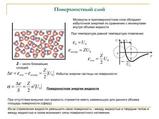 Поверхностный слой Молекулы в приповерхностном слое обладают избыточной энергией по сравнению с молекулами внутри объема жидкости При температуре равной температуре плавления: Избыток энергии частицы на поверхности: Поверхностная энергия жидкости Z  –  число ближайших соседей При отсутствии внешних сил жидкость стремится иметь наименьшую для данного объема площадь поверхности (сферу) Из-за стремления жидкости уменьшить свою поверхность - между жидкостью и твердым телом и между жидкостью и газом возникают силы поверхностного натяжения.  r 0 U r 0 U 0 