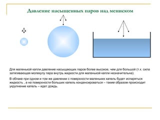 Давление насыщенных паров над мениском Для маленькой капли давление насыщающих паров более высокое, чем для большой (т.к. сила затягивающая молекулу пара внутрь жидкости для маленькой капли незначительна). В облаке при одном и том же давлении с поверхности маленьких капель будет испаряться жидкость , а на поверхности больших капель конденсироваться – таким образом происходит укрупнение капель – идет дождь. 