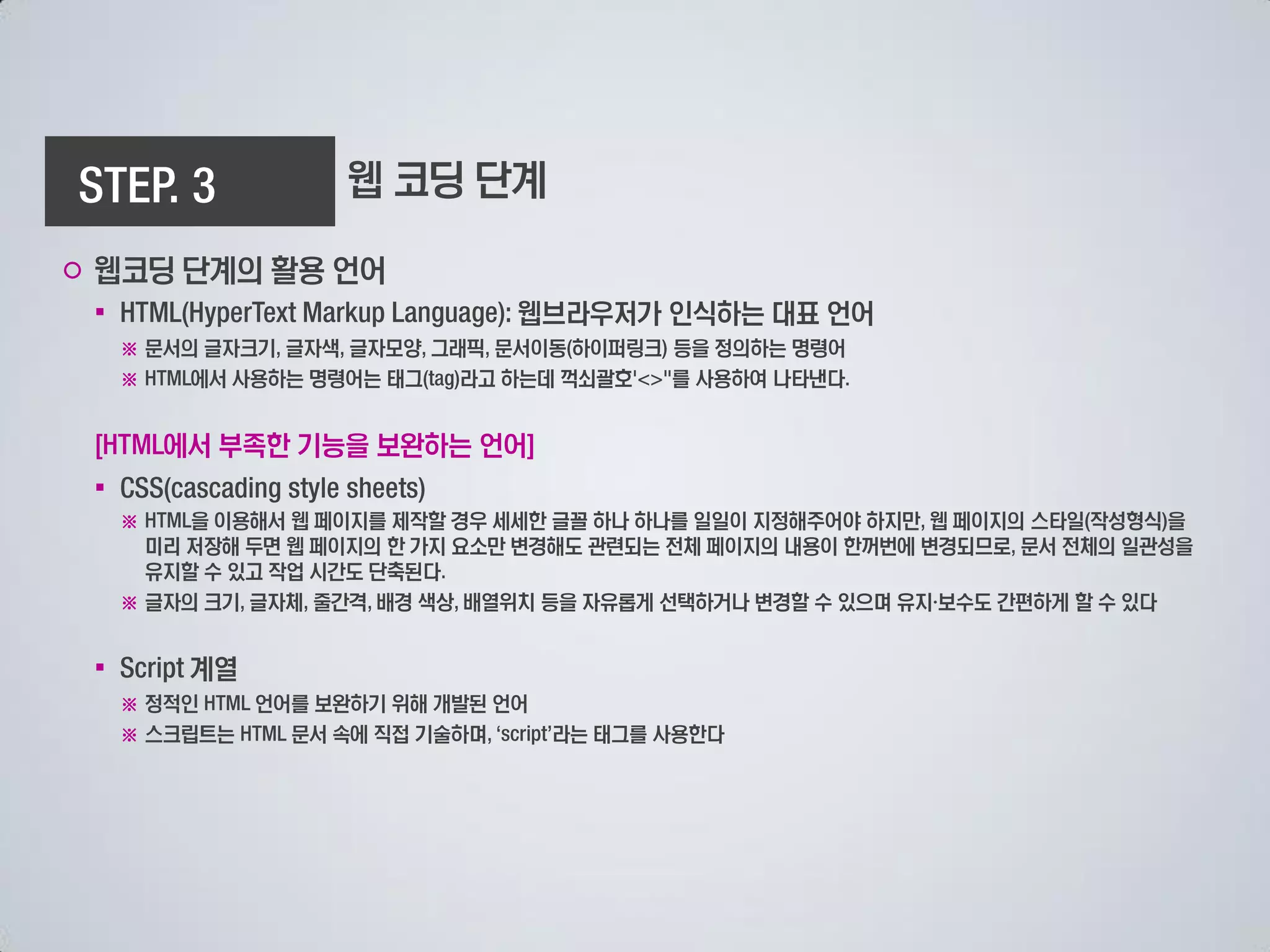 웹 코딩 단계

○ 웹코딩 단계의 활용 언어
 ▪                             웹브라우저가 인식하는 대표 언어
     ※ 문서의 글자크기 글자색 글자모양 그래픽 문서이동 하이퍼링크 등을 정의하는 명령어
     ※    에서 사용하는 명령어는 태그  라고 하는데 꺽쇠괄호  를 사용하여 나타낸다


         에서 부족한 기능을 보완하는 언어
 ▪
     ※    을 이용해서 웹 페이지를 제작할 경우 세세한 글꼴 하나 하나를 일일이 지정해주어야 하지만 웹 페이지의 스타일 작성형식 을
       미리 저장해 두면 웹 페이지의 한 가지 요소만 변경해도 관련되는 전체 페이지의 내용이 한꺼번에 변경되므로 문서 전체의 일관성을
       유지할 수 있고 작업 시간도 단축된다
     ※ 글자의 크기 글자체 줄간격 배경 색상 배열위치 등을 자유롭게 선택하거나 변경할 수 있으며 유지 보수도 간편하게 할 수 있다


 ▪        계열
     ※ 정적인   언어를 보완하기 위해 개발된 언어
     ※ 스크립트는   문서 속에 직접 기술하며      라는 태그를 사용한다
 