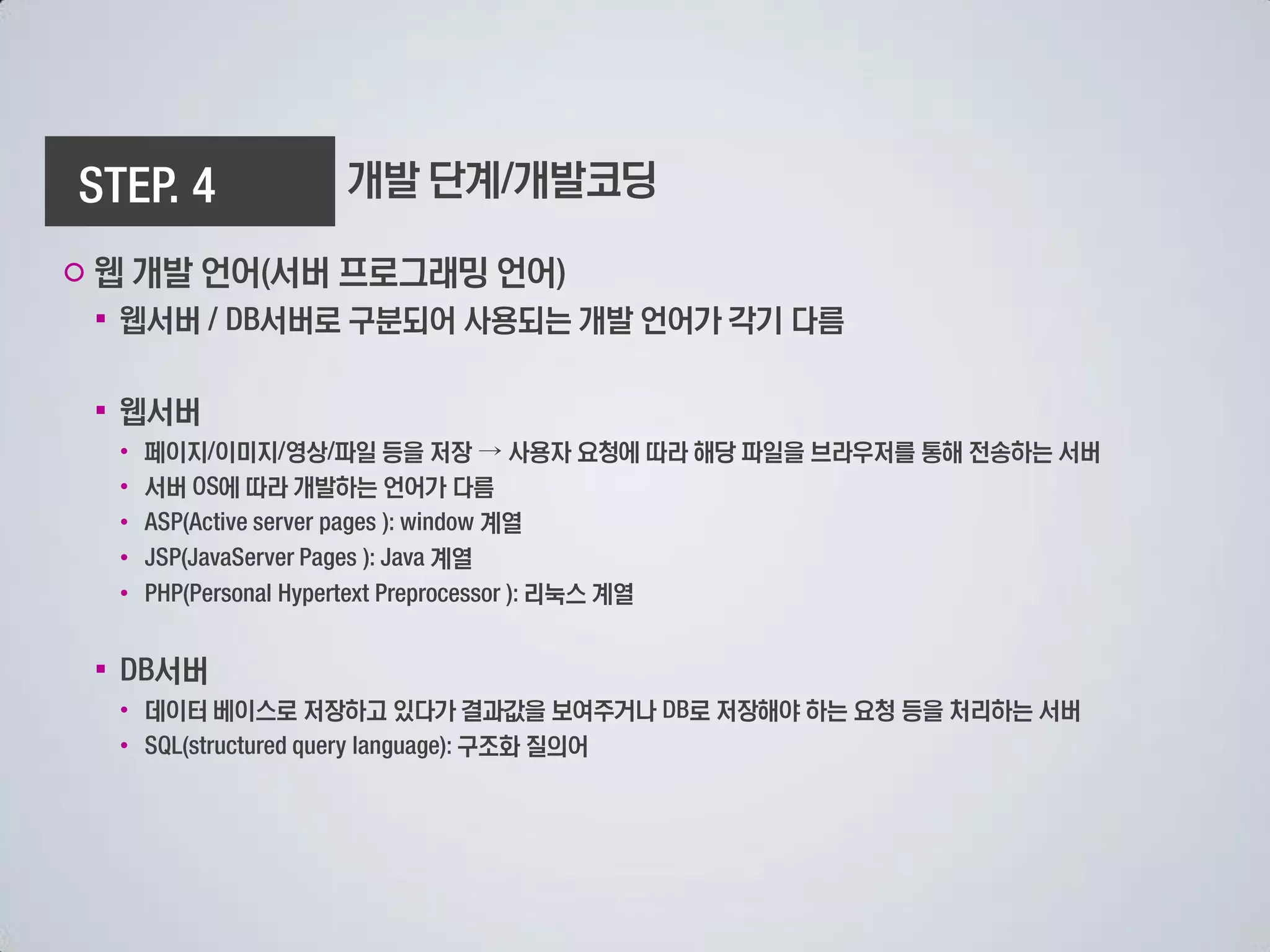 개발 단계 개발코딩

○ 웹 개발 언어 서버 프로그래밍 언어
 ▪ 웹서버       서버로 구분되어 사용되는 개발 언어가 각기 다름

 ▪ 웹서버
     • 페이지 이미지 영상 파일 등을 저장 → 사용자 요청에 따라 해당 파일을 브라우저를 통해 전송하는 서버
     • 서버 에 따라 개발하는 언어가 다름
     •                     계열
     •                  계열
     •                        리눅스 계열


 ▪     서버
     • 데이터 베이스로 저장하고 있다가 결과값을 보여주거나   로 저장해야 하는 요청 등을 처리하는 서버
     •                  구조화 질의어
 