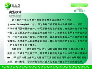 2011 的我们 公司目前的主营业务是为商家向消费者返利提供平台支持 （ www.qianwang365.com) 。即为各种产品营销类企业提供统一、规范、有效的返利促销服务支持。公司所提供的该项服务，有很强的创新性和唯一性，正在被更多的大型企业所接受和认可。营销模式也从单一的业务谈判，转变为直接客户营销、网络营销、会展营销等覆盖三个方面的立体营销模式。而随着产品的成熟度的加深，钱旺将完成对更多行业、更多产品、更多服务的全方位覆盖。  放眼未来，公司还确定了以成为“城际物联网运营商”为目标的战略发展计划。已投入了数百万元，用于开发新型的具有自主知识产权的便携式 RFID 识读及传输设备并为此筹措了亿元级的资金用于城市物联网的基础建设。我们相信，今天的物联网对世界的改变将更甚于昨天的互联网。 