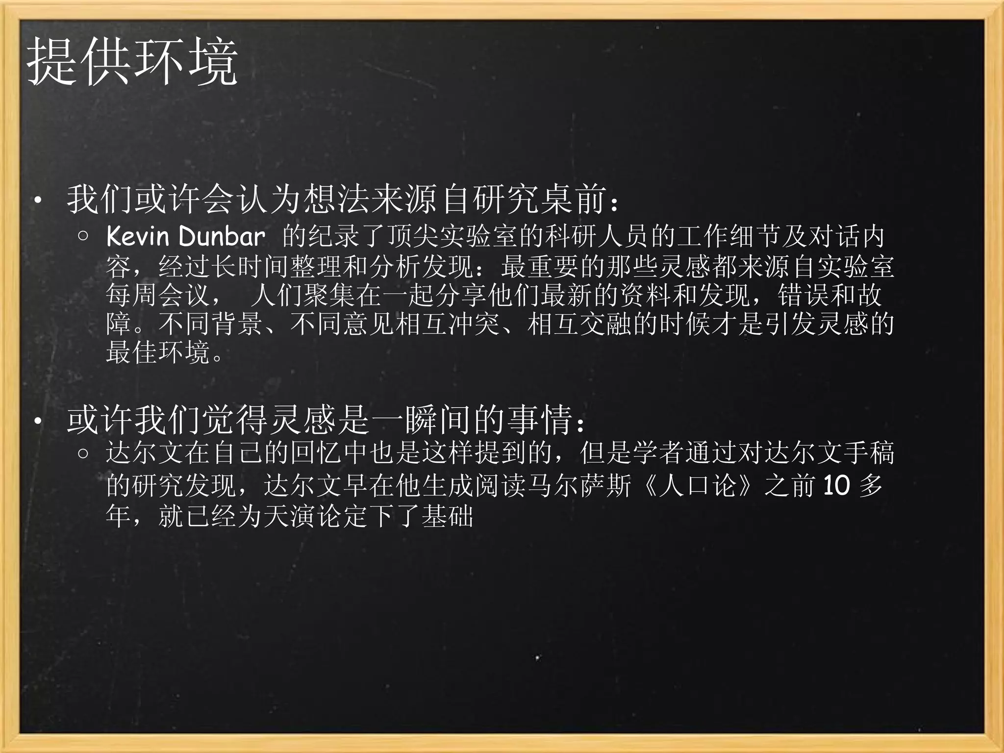提供环境 我们或许会认为想法来源自研究桌前： Kevin Dunbar  的纪录了顶尖实验室的科研人员的工作细节及对话内容，经过长时间整理和分析发现：最重要的那些灵感都来源自实验室每周会议， 人们聚集在一起分享他们最新的资料和发现，错误和故障。不同背景、不同意见相互冲突、相互交融的时候才是引发灵感的最佳环境。 或许我们觉得灵感是一瞬间的事情： 达尔文在自己的回忆中也是这样提到的，但是学者通过对达尔文手稿的研究发现，达尔文早在他生成阅读马尔萨斯《人口论》之前 10 多年，就已经为天演论定下了基础 