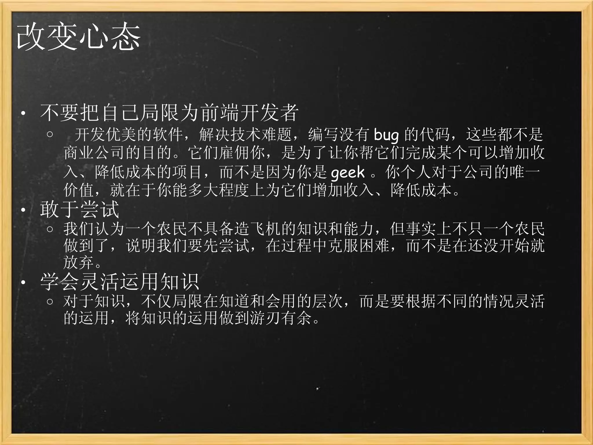 改变心态 不要把自己局限为前端开发者   开发优美的软件，解决技术难题，编写没有 bug 的代码，这些都不是商业公司的目的。它们雇佣你，是为了让你帮它们完成某个可以增加收入、降低成本的项目，而不是因为你是 geek 。你个人对于公司的唯一价值，就在于你能多大程度上为它们增加收入、降低成本。 敢于尝试 我们认为一个农民不具备造飞机的知识和能力，但事实上不只一个农民做到了，说明我们要先尝试，在过程中克服困难，而不是在还没开始就放弃。 学会灵活运用知识 对于知识，不仅局限在知道和会用的层次，而是要根据不同的情况灵活的运用，将知识的运用做到游刃有余。 