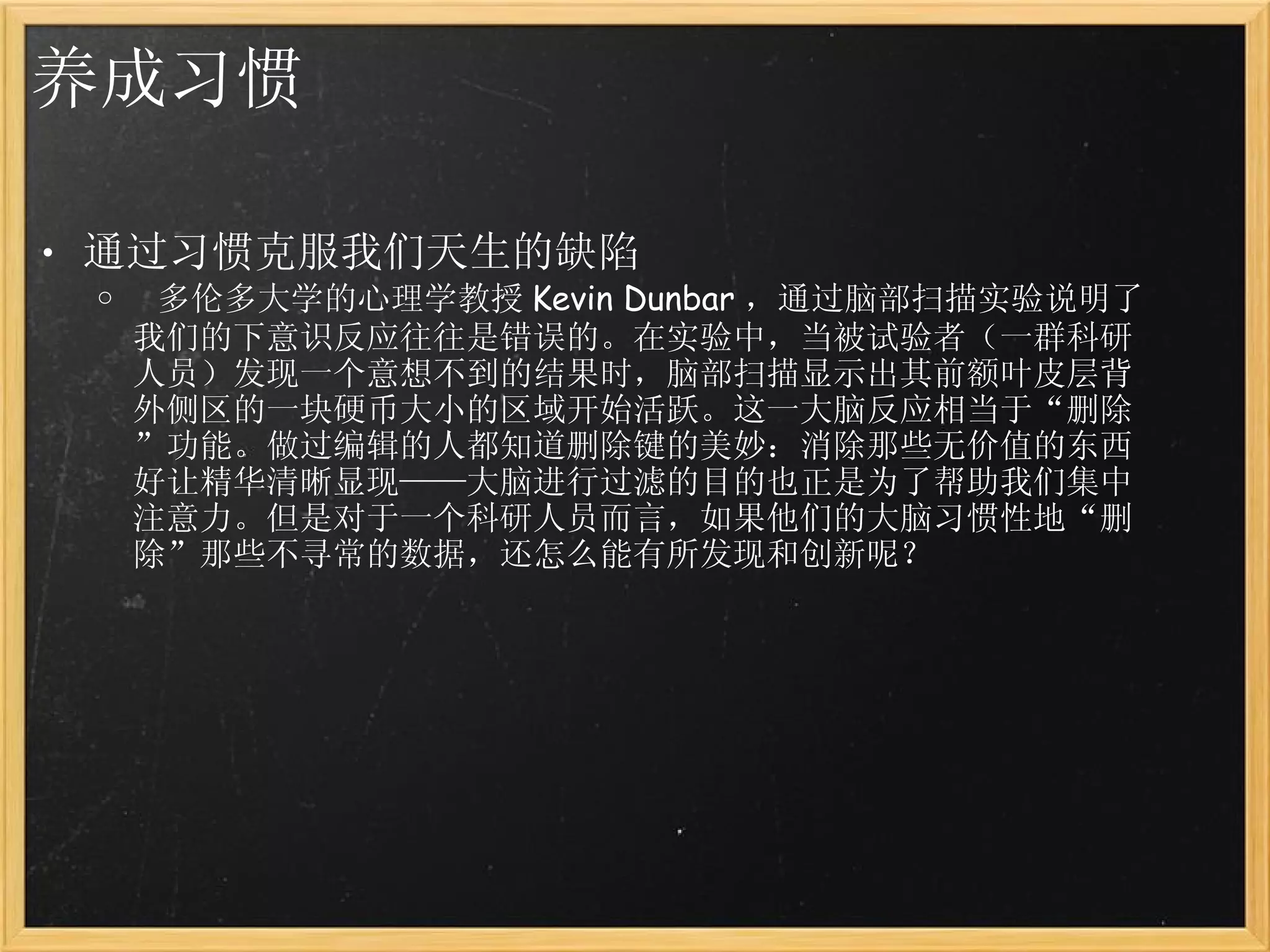 养成习惯 通过习惯克服我们天生的缺陷   多伦多大学的心理学教授 Kevin Dunbar ，通过脑部扫描实验说明了我们的下意识反应往往是错误的。在实验中，当被试验者（一群科研人员）发现一个意想不到的结果时，脑部扫描显示出其前额叶皮层背外侧区的一块硬币大小的区域开始活跃。这一大脑反应相当于“删除”功能。做过编辑的人都知道删除键的美妙：消除那些无价值的东西好让精华清晰显现——大脑进行过滤的目的也正是为了帮助我们集中注意力。但是对于一个科研人员而言，如果他们的大脑习惯性地“删除”那些不寻常的数据，还怎么能有所发现和创新呢？ 
