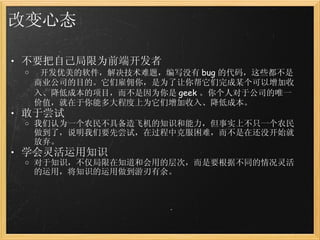 改变心态 不要把自己局限为前端开发者   开发优美的软件，解决技术难题，编写没有 bug 的代码，这些都不是商业公司的目的。它们雇佣你，是为了让你帮它们完成某个可以增加收入、降低成本的项目，而不是因为你是 geek 。你个人对于公司的唯一价值，就在于你能多大程度上为它们增加收入、降低成本。 敢于尝试 我们认为一个农民不具备造飞机的知识和能力，但事实上不只一个农民做到了，说明我们要先尝试，在过程中克服困难，而不是在还没开始就放弃。 学会灵活运用知识 对于知识，不仅局限在知道和会用的层次，而是要根据不同的情况灵活的运用，将知识的运用做到游刃有余。 