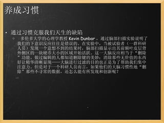 养成习惯 通过习惯克服我们天生的缺陷   多伦多大学的心理学教授 Kevin Dunbar ，通过脑部扫描实验说明了我们的下意识反应往往是错误的。在实验中，当被试验者（一群科研人员）发现一个意想不到的结果时，脑部扫描显示出其前额叶皮层背外侧区的一块硬币大小的区域开始活跃。这一大脑反应相当于“删除”功能。做过编辑的人都知道删除键的美妙：消除那些无价值的东西好让精华清晰显现——大脑进行过滤的目的也正是为了帮助我们集中注意力。但是对于一个科研人员而言，如果他们的大脑习惯性地“删除”那些不寻常的数据，还怎么能有所发现和创新呢？ 