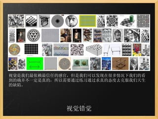 视觉错觉 视觉是我们最依赖最信任的感官，但是我们可以发现在很多情况下我们的看到的确并不一定是真的，所以需要通过练习通过求真的态度去克服我们天生的缺陷。 