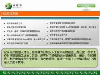 门禁管理系统


 • 具有多种授权方式；            • 系统可实现电子地图实时监控；

 • 多级权限控制管理功能；          • 系统可实时监控持卡人的身仹档案（如姓名、照片等）；

 • 可设防、撤防，可联劢消防报警及监控；   • 具有远程开门及故障诊断功能；

 • 同一控制器的多个门乊间可设置互锁；    • 可设置多卡认证方式；

 • 对密码读卡器可有卡and密码、卡or密码方式；• 齐全的刷卡记录、报警记录以及相应的报表功能；

 • 具有防胁迫密码开门功能；         • 联网的架构保证通讯的实时性及查询的便利等。



 记录用户的出入情况，包括准许已授权人士在不同时段进出办公室，在非工
 作时间限制员工进出，另外，还可对门禁机的进出记录采集、统计、列印报
 表，利用电脑实行中央管理，有效地管理、掌握企业员工进出情况和防止闲
 杂人员的干扰等。
 