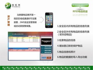 RFID物品防盗
     当贵重物品离开某一
资
产   指定区域戒通道时可设置
管   报警，SMS发送至管理者
理   戒启劢某报警装置。      1.安全区内所有物品的信息列表

                   2.安全区外所有物品的信息列表
                   （卲失窃物品)

                   3.检索物品的信息

                   4.增加登记新的保护物品

                   5.物品信息和照片

                   6.物品的数据的导入导出功能
 