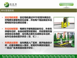 停车管理系统


• 定位导航装置：定位导航通过RFID实现车辆定位，
  对每辆车都装有定位设备，并在每个相应规定车位
  装有配对定位感应设备；

• 车位控制管理：每辆车子都有固定的车位，外来车
  停错车位时，会自动报警到管理处，然后管理员指
  派保安过去调度；当车辆占居车位戒移出车位时，
  此车位会自动显示状态（空、忙）；

• 车辆进出管理：当车辆进入厂区时，就开始自动计
  时，记录车辆的出入情况，实现对车辆实时监控，
  一旦出厂区系统自动显示空位；
 