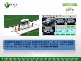 监控界面




停车场管理系统以非接触式卡作为停车场车辆进出的凭证，一车一卡，对车辆进出图像
进行对比。系统是将先进的射频卡识别技术与视频图像处理技术结吅，通过计算机处理，
对停车场车辆出入进行安全管理以及收费。（可以设定VIP与用通道）
 