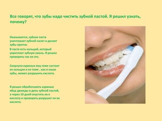 Все говорят, что зубы надо чистить зубной пастой. Я решил узнать,
почему?
Оказывается, зубная паста
уничтожает зубной налет и делает
зубы крепче.
В пасте есть кальций, который
укрепляет зубную эмаль. Я решил
проверить так ли это.
Скорлупа куриных яиц тоже состоит
из кальция и ее тоже , как и наши
зубы, может разрушить кислота.
Я решил обрабатывать куриные
яйца дважды в день зубной пастой,
а через 10 дней опустить их в
кислоту и проверить разрушит ли их
кислота.
 