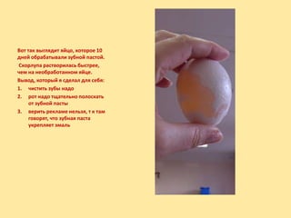 Вот так выглядит яйцо, которое 10
дней обрабатывали зубной пастой.
Скорлупа растворилась быстрее,
чем на необработанном яйце.
Вывод, который я сделал для себя:
1. чистить зубы надо
2. рот надо тщательно полоскать
от зубной пасты
3. верить рекламе нельзя, т к там
говорят, что зубная паста
укрепляет эмаль
 