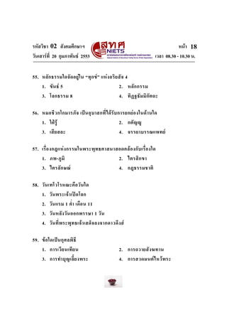 รหัสวิชา 02 สังคมศึกษาฯ หนา
วันเสารที่ 20 กุมภาพันธ 2553 เวลา 08.30 - 10.30 น.
18
55. หลักธรรมใดจัดอยูใน “ทุกข” แหงอริยสัจ 4
1. ขันธ 5 2. หลักกรรม
3. โลกธรรม 8 4. ทิฏฐธัมมิกัตถะ
56. หมอชีวกโกมารภัจ เปนอุบาสกที่ไดรับการยกยองในดานใด
1. ใฝรู 2. กตัญู
3. เสียสละ 4. จรรยาบรรณแพทย
57. เรื่องกฎแหงกรรมในพระพุทธศาสนาสอดคลองกับเรื่องใด
1. ภพ-ภูมิ 2. ไตรสิกขา
3. ไตรลักษณ 4. กฎธรรมชาติ
58. วันเทโวโรหณะคือวันใด
1. วันพระเจาเปดโลก
2. วันแรม 1 ค่ํา เดือน 11
3. วันหลังวันออกพรรษา 1 วัน
4. วันที่พระพุทธเจาเสด็จลงจากดาวดึงส
59. ขอใดเปนกุศลพิธี
1. การเวียนเทียน 2. การถวายสังฆทาน
3. การทําบุญเลี้ยงพระ 4. การสวดมนตไหวพระ
 