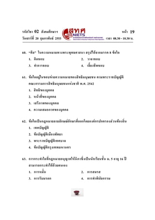รหัสวิชา 02 สังคมศึกษาฯ หนา
วันเสารที่ 20 กุมภาพันธ 2553 เวลา 08.30 - 10.30 น.
19
60. “ศีล” ในความหมายทางพระพุทธศาสนา สรุปไดจากมรรค 8 ขอใด
1. คิดชอบ 2. วาจาชอบ
3. ทําการชอบ 4. เลี้ยงชีพชอบ
61. ขอใดอยูในขอบขายความหมายของสิทธิมนุษยชน ตามพระราชบัญญัติ
คณะกรรมการสิทธิมนุษยชนแหงชาติ พ.ศ. 2542
1. สิทธิของบุคคล
2. หนาที่ของบุคคล
3. เสรีภาพของบุคคล
4. ความเสมอภาคของบุคคล
62. ขอใดเปนกฎหมายลายลักษณอักษรที่ออกโดยองคกรปกครองสวนทองถิ่น
1. เทศบัญญัติ
2. ขอบัญญัติเมืองพัทยา
3. พระราชบัญญัติเทศบาล
4. ขอบัญญัติกรุงเทพมหานคร
63. การกระทําใดที่กฎหมายอนุญาตใหนิภาซึ่งเปนนักเรียนชั้น ม. 5 อายุ 16 ป
สามารถกระทําไดดวยตนเอง
1. การหมั้น 2. การสมรส
3. การรับมรดก 4. การทําพินัยกรรม
 