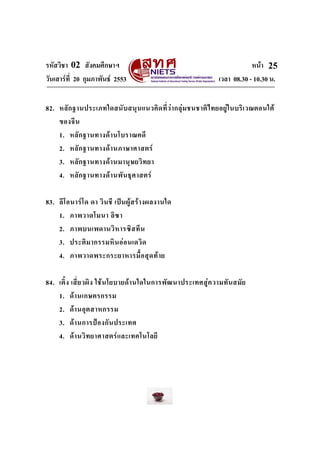 รหัสวิชา 02 สังคมศึกษาฯ หนา
วันเสารที่ 20 กุมภาพันธ 2553 เวลา 08.30 - 10.30 น.
25
82. หลักฐานประเภทใดสนับสนุนแนวคิดที่วากลุมชนชาติไทยอยูในบริเวณตอนใต
ของจีน
1. หลักฐานทางดานโบราณคดี
2. หลักฐานทางดานภาษาศาสตร
3. หลักฐานทางดานมานุษยวิทยา
4. หลักฐานทางดานพันธุศาสตร
83. ลีโอนารโด ดา วินชี เปนผูสรางผลงานใด
1. ภาพวาดโมนา ลิซา
2. ภาพบนเพดานวิหารซิสทีน
3. ประติมากรรมหินออนเดวิด
4. ภาพวาดพระกระยาหารมื้อสุดทาย
84. เติ้ง เสี่ยวผิง ใชนโยบายดานใดในการพัฒนาประเทศสูความทันสมัย
1. ดานเกษตรกรรม
2. ดานอุตสาหกรรม
3. ดานการปองกันประเทศ
4. ดานวิทยาศาสตรและเทคโนโลยี
 