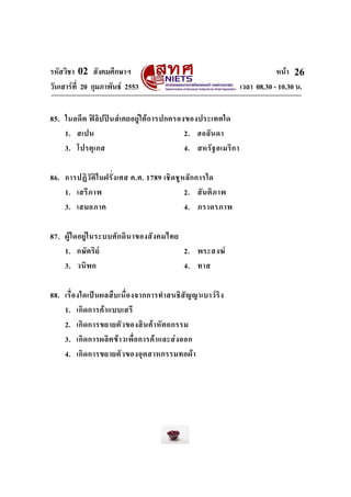 รหัสวิชา 02 สังคมศึกษาฯ หนา
วันเสารที่ 20 กุมภาพันธ 2553 เวลา 08.30 - 10.30 น.
26
85. ในอดีต ฟลิปปนสเคยอยูใตการปกครองของประเทศใด
1. สเปน 2. ฮอลันดา
3. โปรตุเกส 4. สหรัฐอเมริกา
86. การปฏิวัติในฝรั่งเศส ค.ศ. 1789 เชิดชูหลักการใด
1. เสรีภาพ 2. สันติภาพ
3. เสมอภาค 4. ภราดรภาพ
87. ผูใดอยูในระบบศักดินาของสังคมไทย
1. กษัตริย 2. พระสงฆ
3. วนิพก 4. ทาส
88. เรื่องใดเปนผลสืบเนื่องจากการทําสนธิสัญญาเบาวริง
1. เกิดการคาแบบเสรี
2. เกิดการขยายตัวของสินคาหัตถกรรม
3. เกิดการผลิตขาวเพื่อการคาและสงออก
4. เกิดการขยายตัวของอุตสาหกรรมทอผา
 