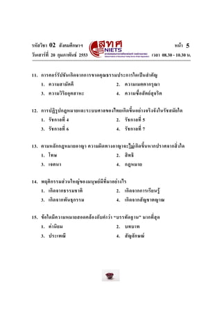 รหัสวิชา 02 สังคมศึกษาฯ หนา
วันเสารที่ 20 กุมภาพันธ 2553 เวลา 08.30 - 10.30 น.
5
11. การคอรรัปชันเกิดจากการขาดคุณธรรมประการใดเปนสําคัญ
1. ความสามัคคี 2. ความเมตตากรุณา
3. ความวิริยอุตสาหะ 4. ความซื่อสัตยสุจริต
12. การปฏิรูปกฎหมายและระบบศาลของไทยเกิดขึ้นอยางจริงจังในรัชสมัยใด
1. รัชกาลที่ 4 2. รัชกาลที่ 5
3. รัชกาลที่ 6 4. รัชกาลที่ 7
13. ตามหลักกฎหมายอาญา ความผิดทางอาญาจะไมเกิดขึ้นหากปราศจากสิ่งใด
1. โทษ 2. สิทธิ
3. เจตนา 4. กฎหมาย
14. พฤติกรรมสวนใหญของมนุษยมีที่มาอยางไร
1. เกิดจากธรรมชาติ 2. เกิดจากการเรียนรู
3. เกิดจากพันธุกรรม 4. เกิดจากสัญชาตญาณ
15. ขอใดมีความหมายสอดคลองกับคําวา “บรรทัดฐาน” มากที่สุด
1. คานิยม 2. บทบาท
3. ประเพณี 4. สัญลักษณ
 