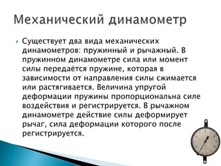  Существует два вида механических
динамометров: пружинный и рычажный. В
пружинном динамометре сила или момент
силы передаётся пружине, которая в
зависимости от направления силы сжимается
или растягивается. Величина упругой
деформации пружины пропорциональна силе
воздействия и регистрируется. В рычажном
динамометре действие силы деформирует
рычаг, сила деформации которого после
регистрируется.
 