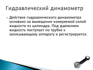  Действие гидравлического динамометра
основано на вымещении измеряемой силой
жидкости из цилиндра. Под давлением
жидкость поступает по трубке к
записывающему аппарату и регистрируется.
 