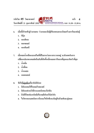 รหัสวิชา 05 วิทยาศาสตร หนา
วันอาทิตยที่ 21 กุมภาพันธ 2553 เวลา 11.30 - 13.30 น.
ฉบับ 1 สําหรับการสอบปกติ
4
6. เมื่อเชื้อโรคเขาสูรางกายคน รางกายจะมีปฏิกิริยาตอบสนองโดยสรางสารใดมาตอสู
1. ซีรุม
2. แอนติเจน
3. ทอกซอยด
4. แอนติบอดี
7. เมื่อหยดน้ําเกลือลงบนสไลดที่มีใบสาหรายหางกระรอกอยู จะสังเกตเห็นการ
เปลี่ยนแปลงของเซลลคลายกับที่เกิดขึ้นเมื่อหยดสารใดมากที่สุดและเกิดเร็วที่สุด
1. น้ํากลั่น
2. น้ําเชื่อม
3. น้ํานมสด
4. แอลกอฮอล
8. ขอใดไมถูกตองเกี่ยวกับดีเอ็นเอ
1. ดีเอ็นเอพบไดในคลอโรพลาสต
2. ดีเอ็นเอทําหนาที่กําหนดชนิดของโปรตีน
3. สิ่งมีชีวิตแตละชนิดมีปริมาณดีเอ็นเอไมเทากัน
4. ไนโตรเจนเบสชนิดกวานีนและไซโทซีนจะจับคูกันดวยพันธะคูเสมอ
 