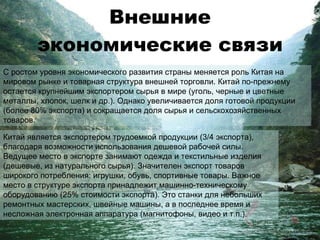 Внешние экономические связи С ростом уровня экономического развития страны меняется роль Китая на мировом рынке и товарная структура внешней торговли. Китай по-прежнему остается крупнейшим экспортером сырья в мире (уголь, черные и цветные металлы, хлопок, шелк и др.). Однако увеличивается доля готовой продукции (более 80% экспорта) и сокращается доля сырья и сельскохозяйственных товаров. Китай является экспортером трудоемкой продукции (3/4 экспорта), благодаря возможности использования дешевой рабочей силы. Ведущее место в экспорте занимают одежда и текстильные изделия (дешевые, из натурального сырья). Значителен экспорт товаров широкого потребления: игрушки, обувь, спортивные товары. Важное место в структуре экспорта принадлежит машинно-техническому оборудованию (25% стоимости экспорта). Это станки для небольших ремонтных мастерских, швейные машины, а в последнее время и несложная электронная аппаратура (магнитофоны, видео и т.п.). 