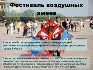 Фестиваль воздушных змеев В  апреле в Китае традиционно проходит международный фестиваль воздушных змеев.Красочное мероприятие проводится в городе Вэйфань В Китае считается, что гигантских змеев можно запускать только на широком открытом пространстве весной и осенью. А для того, чтобы люди могли забавляться летом и зимой, в Поднебесной делают миниатюрных крылатых гонцов, которым не нужны большие пространства и сильный ветер. 