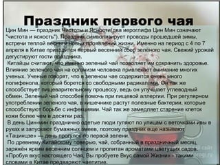 Праздник первого чая Цин Мин — праздник Чистоты и Ясности(два иероглифа Цин Мин означают "чистота и ясность"). Праздник символизирует проводы прошедшей зимы, встречи теплой весны и новых проявлений жизни. Именно на период с 4 по 7 апреля в Китае приходится первый весенний сбор зелёного чая. Свежий урожай дегустируют гости праздника. Китайцы считают, что именно зеленый чай позволяет им сохранить здоровье. Влияние зеленого чая на организм человека привлекает внимание многих ученых. Ученые говорят, что в зеленом чае содержится очень много полифенола, который борется со свободными радикалами. Он так же способствует пищеварительному процессу, ведь он улучшает углеводный обмен. Зеленый чай способен помочь при пищевой аллергии. При регулярном употреблении зеленого чая, в кишечнике растут полезные бактерии, которые способствуют борьбе с инфекциями. Чай так же замедляет старение клеток кожи более чем в десятки раз. В день Цин-мин празднично одетые люди гуляют по улицам с веточками ивы в руках и запускают бумажных змеев, поэтому праздник еще называют «Тацинцзе» — день прогулок по первой зелени.  По древнему Китайскому поверью, чай, собранный в праздничный месяц, заряжён ярким весенним солнцем и пропитан ароматами цветущих садов. «Пробуя вкус настоящего Чая, Вы пробуете Вкус самой Жизни» - такими словами в Китае предваряют чаепитие. 