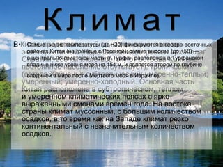 В Китае представлены 6 климатических поясов: экваториальный (Парасельские острова и архипелаг Спратли, 230 км к юго-востоку от острова Хайнань, постоянное население отсутствует); тропический (остров Хайнань); субтропический; умеренно-теплый; умеренный; умеренно-холодный. Основная часть Китая расположена в субтропическом, теплом и умеренном климатических поясах с ярко выраженными сменами времен года. На востоке страны климат муссонный, с большим количеством осадков, в то время как на Западе климат резко континентальный с незначительным количеством осадков.  Климат Самые низкие температуры (до −30) фиксируются в северо-восточных районах Китая (на границе с Россией); самые высокие (до +50) — в центрально-азиатской части (г.Турфан расположен в Турфанской впадине ниже уровня моря на 154 м, и является второй по глубине впадиной в мире после Мертвого моря в Израиле).   