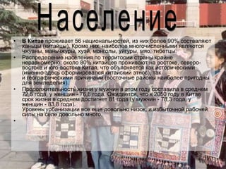 В Китае  проживает 56 национальностей, из них более 90% составляют ханьцы (китайцы). Кроме них, наиболее многочисленными являются чжуаны, маньчжуры, хуэй, монголы, уйгуры, мяо, тибетцы.  Распределение населения по территории страны крайне неравномерно: около 80% китайцев проживают на востоке, северо-востоке и юго-востоке Китая, что объясняется как историческими (именно здесь сформировался китайский этнос), так и географическими причинами (восточные районы наиболее пригодны для земледелия).  Продолжительность жизни у мужчин в этом году составила в среднем 72,5 года, у женщин - 76,8 года. Ожидается, что к 2050 году в Китае срок жизни в среднем достигнет 81 года (у мужчин - 78,3 года, у женщин - 83,8 года). Уровень урбанизации все еще довольно низок, и избыточной рабочей силы на селе довольно много.  Население 