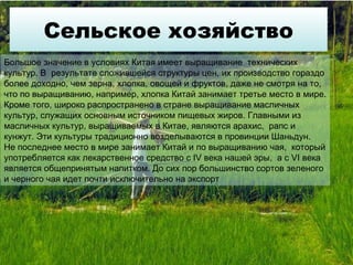 Сельское хозяйство Большое значение в условиях Китая имеет выращивание  технических  культур. В  результате сложившейся структуры цен, их производство гораздо более доходно, чем зерна, хлопка, овощей и фруктов, даже не смотря на то, что по выращиванию, например, хлопка Китай занимает третье место в мире. Кроме того, широко распространено в стране выращивание масличных культур, служащих основным источником пищевых жиров. Главными из масличных культур, выращиваемых в Китае, являются арахис,  рапс и кунжут. Эти культуры традиционно возделываются в провинции Шаньдун. Не последнее место в мире занимает Китай и по выращиванию чая,  который употребляется как лекарственное средство с IV века нашей эры,  а с VI века  является общепринятым напитком. До сих пор большинство сортов зеленого и черного чая идет почти исключительно на экспорт 