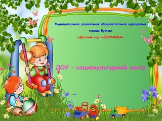 Муниципальное дошкольное образовательное учреждение города Вуктыл «Детский сад «ЧЕБУРАШКА» ДОУ – социокультурный центр 