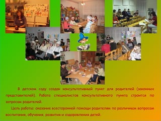 В детском саду создан консультативный пункт для родителей (законных представителей). Работа специалистов консультативного пункта строится по запросам родителей. Цель работы: оказание всесторонней помощи родителям по различным вопросам воспитания, обучения, развития и оздоровления детей. 