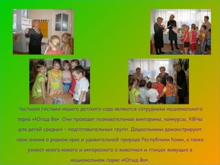 Частыми гостями нашего детского сада являются сотрудники национального парка «Югыд Ва». Они проводят познавательные викторины, конкурсы, КВНы для детей средних – подготовительных групп. Дошкольники демонстрируют свои знания о родном крае и удивительной природе Республики Коми, а также узнают много нового и интересного о животных и птицах живущих в национальном парке «Югыд Ва». 