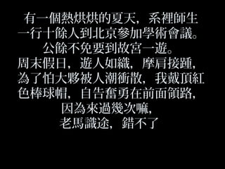 有一個熱烘烘的夏天，系裡師生
一行十餘人到北京參加學術會議。
公餘不免要到故宮一遊。
周末假日，遊人如織，摩肩接踵，
為了怕大夥被人潮衝散，我戴頂紅
色棒球帽，自告奮勇在前面領路，
因為來過幾次嘛，
老馬識途，錯不了
 