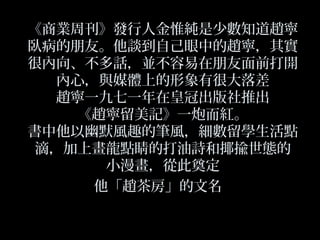 《商業周刊》發行人金惟純是少數知道趙寧
臥病的朋友。他談到自己眼中的趙寧，其實
很內向、不多話，並不容易在朋友面前打開
內心，與媒體上的形象有很大落差
趙寧一九七一年在皇冠出版社推出
《趙寧留美記》一炮而紅。
書中他以幽默風趣的筆風，細數留學生活點
滴，加上畫龍點睛的打油詩和揶揄世態的
小漫畫，從此奠定
他「趙茶房」的文名
 