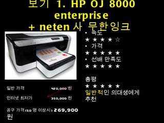 보기  1. HP OJ 8000 enterprise + neten 사 무한잉크  속도 ★ ★ ★ ★ ☆ 가격 ★ ★ ★ ★ ★ 선배 만족도 ★ ★ ★ ★ ★ 총평 ★ ★ ★ ★ ★ 일반적 인 의대생에게 추천 일반 가격    420,000 원  인터넷 최저가    350,000 원 공구 가격 (50 명 이상시 )  269,900 원 