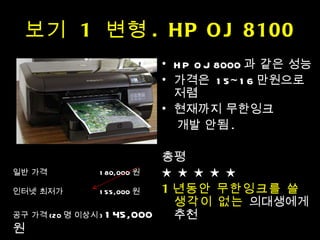 보기  1  변형 . HP OJ 8100 HP OJ 8000 과 같은 성능 가격은  15~16 만원으로 저렴 현재까지 무한잉크 개발 안됨 . 총평 ★ ★ ★ ★ ★ 1 년동안 무한잉크를 쓸 생각이 없는  의대생에게 추천 일반 가격    180,000 원  인터넷 최저가    155,000 원 공구 가격 (20 명 이상시 )  145,000 원 