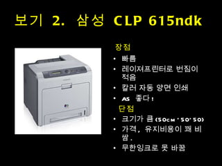 보기  2.  삼성  CLP 615ndk  장점 빠름 레이져프린터로 번짐이 적음 칼러 자동 양면 인쇄 AS  좋다 ! 크기가 큼 (50cm*50*50) 가격 ,  유지비용이 꽤 비쌈 . 무한잉크로 못 바꿈 단점 