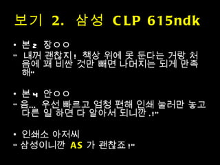 본 2  장ㅇㅇ  “  내꺼 괜찮지 !  책상 위에 못 둔다는 거랑 처음에 꽤 비싼 것만 빼면 나머지는 되게 만족해” 본 4  안ㅇㅇ “ 음… 우선 빠르고 엄청 편해 인쇄 눌러만 놓고 다른 일 하면 다 알아서 되니깐 .!” 인쇄소 아저씨 “ 삼성이니깐  AS 가 괜찮죠 !” 보기  2.  삼성  CLP 615ndk  