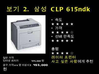 보기  2.  삼성  CLP 615ndk  속도 ★ ★ ★ ★ ★  가격 ★ ★ ★ ★ ☆ 선배 만족도 ★ ★ ★ ★ ★ 총평 ★ ★ ★ ★ ☆ 레이져 프린터  사고 싶은 사람 에게 추천 일반 가격 인터넷 최저가  475,000 원 공구 가격 (15 명 이상시 )  455,000 원 