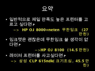 요약 일반적으로 제일 만족도 높은 프린터를 고르고 싶다면 ? >  HP OJ 8000+neten  무한잉크  (27 만원 ) 잉크젯은 괜찮은데 무한잉크 쓸 생각이 없다면 ? >HP OJ 8100  (14.5 만원 ) 레이져 프린터를 사고싶다면 ? >  삼성  CLP 615ndk( 크기조심 , 45.5 만원 ) 