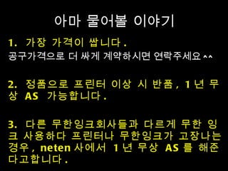 아마 물어볼 이야기 1.  가장 가격이 쌉니다 .  공구가격으로 더 싸게 계약하시면 연락주세요 ^^ 2.  정품으로 프린터 이상 시 반품 , 1 년 무상  AS  가능합니다 .  3.  다른 무한잉크회사들과 다르게 무한 잉크 사용하다 프린터나 무한잉크가 고장나는 경우 , neten 사에서  1 년 무상  AS 를 해준다고합니다 . 