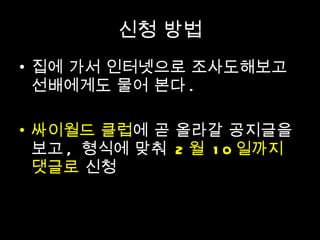 신청 방법 집에 가서 인터넷으로 조사도해보고 선배에게도 물어 본다 . 싸이월드 클럽 에 곧 올라갈 공지글을 보고 ,  형식에 맞춰  2 월  10 일까지 댓글로  신청 