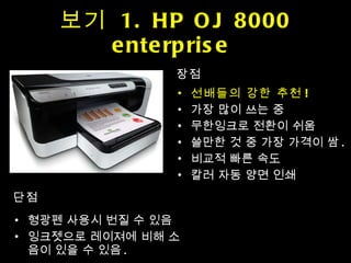 보기  1. HP OJ 8000 enterprise  장점 선배들의 강한 추천 ! 가장 많이 쓰는 중 무한잉크로 전환이 쉬움 쓸만한 것 중 가장 가격이 쌈 . 비교적 빠른 속도 칼러 자동 양면 인쇄 단점 형광펜 사용시 번질 수 있음 잉크젯으로 레이져에 비해 소음이 있을 수 있음 . 